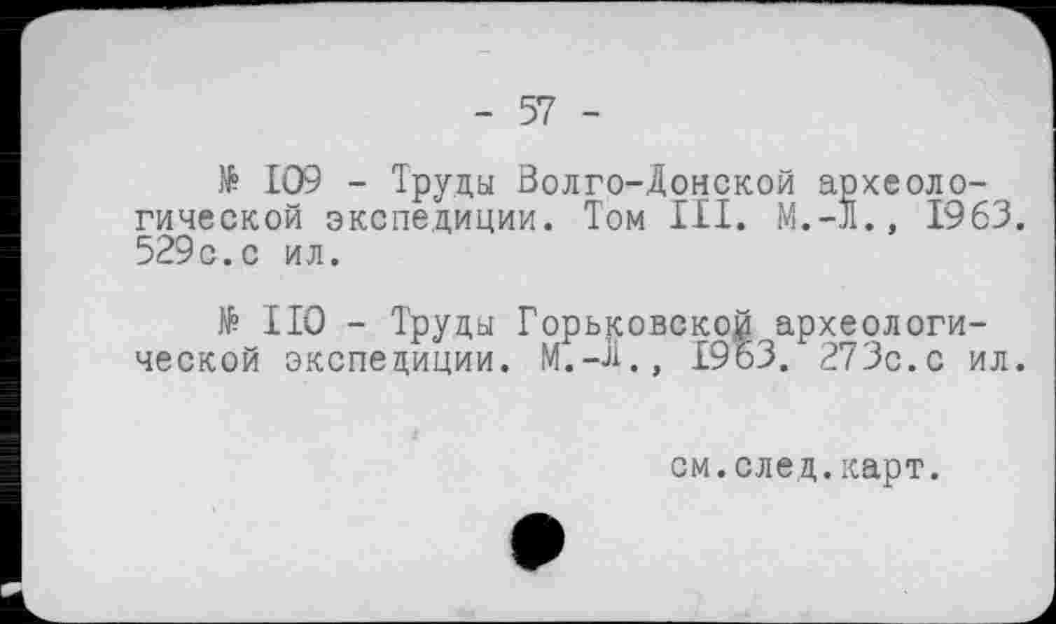 ﻿> 109 - Труды Волго-Донской археологической экспедиции. Том III. M.-Jl., 1963. 529с.с ил.
№ НО - Труды Горьковской археологической экспедиции. М.-Д., 19 63. 273с.с ил.
см.елед.карт.